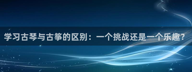 凯发国际官网下载:学习古琴与古筝的区别:一个挑战还是一个乐趣